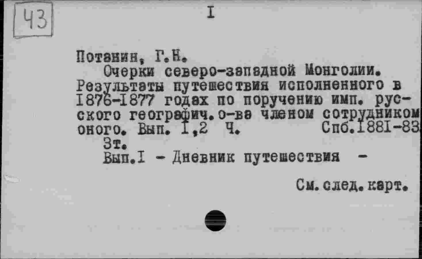 ﻿43
Потанин, Г. H.
Очерки северо-западной Монголии. Результаты путешествия исполненного в 187ь-1877 годах по поручению имп. русского географич.о-ва членом сотрудникої оного. Вып. 1,2 Ч.	Спб. 1881-8!
Зт.
Вып.1 - Дневник путешествия -
См. след. карт.